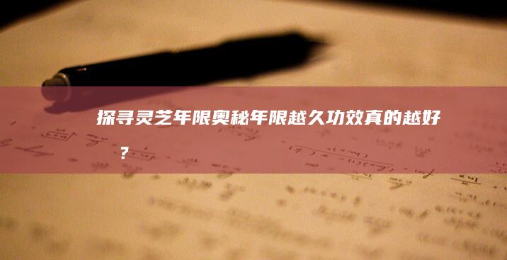 探寻灵芝年限奥秘：年限越久功效真的越好吗？